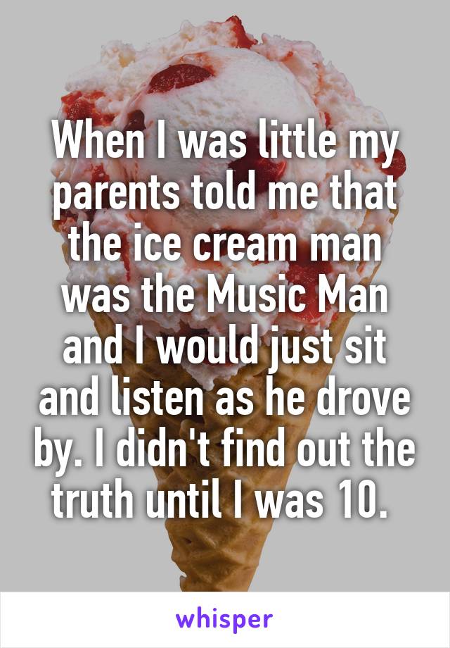 When I was little my parents told me that the ice cream man was the Music Man and I would just sit and listen as he drove by. I didn't find out the truth until I was 10. 