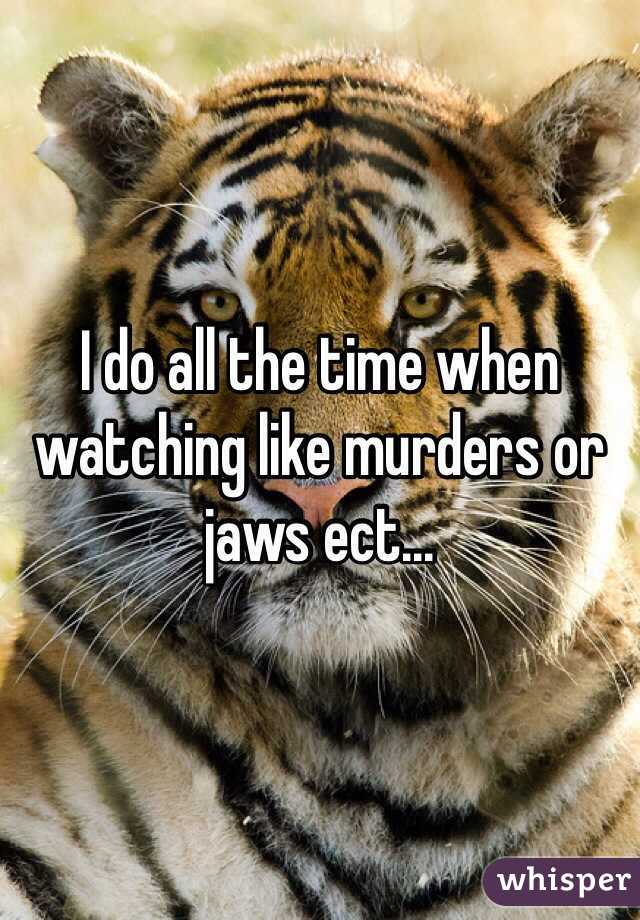 I do all the time when watching like murders or jaws ect...