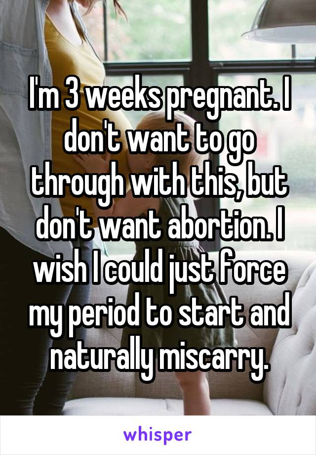 I'm 3 weeks pregnant. I don't want to go through with this, but don't want abortion. I wish I could just force my period to start and naturally miscarry.