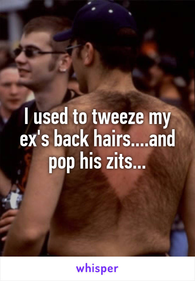 I used to tweeze my ex's back hairs....and pop his zits...