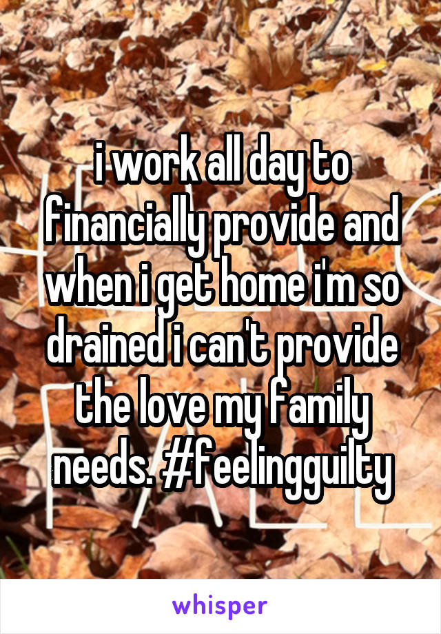 i work all day to financially provide and when i get home i'm so drained i can't provide the love my family needs. #feelingguilty