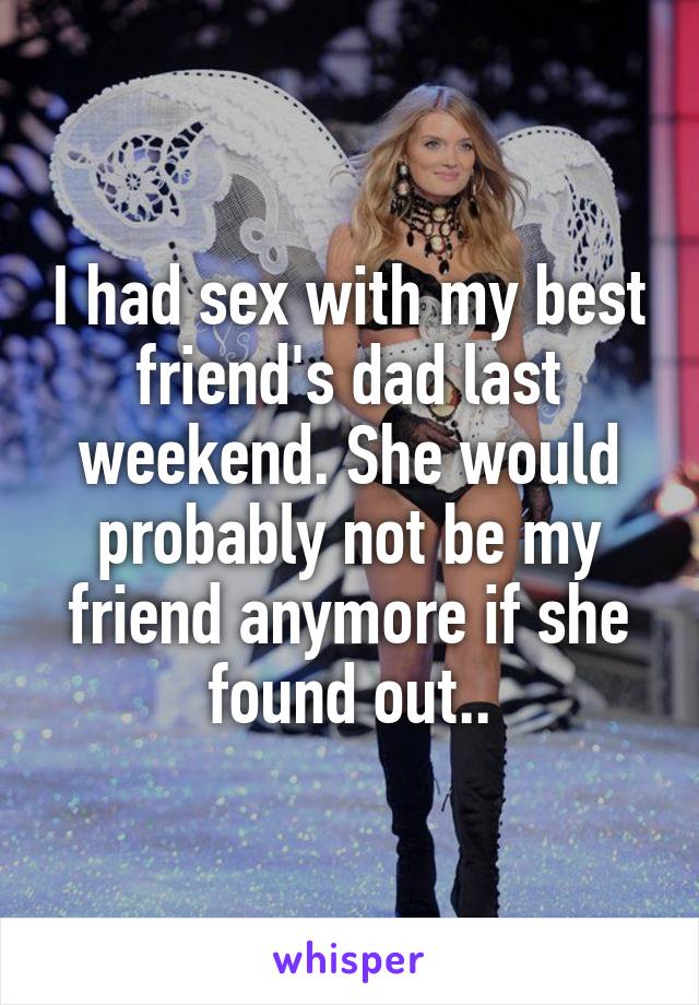 I had sex with my best friend's dad last weekend. She would probably not be my friend anymore if she found out..