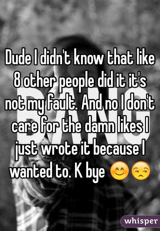 Dude I didn't know that like 8 other people did it it's not my fault. And no I don't care for the damn likes I just wrote it because I wanted to. K bye 😊😒