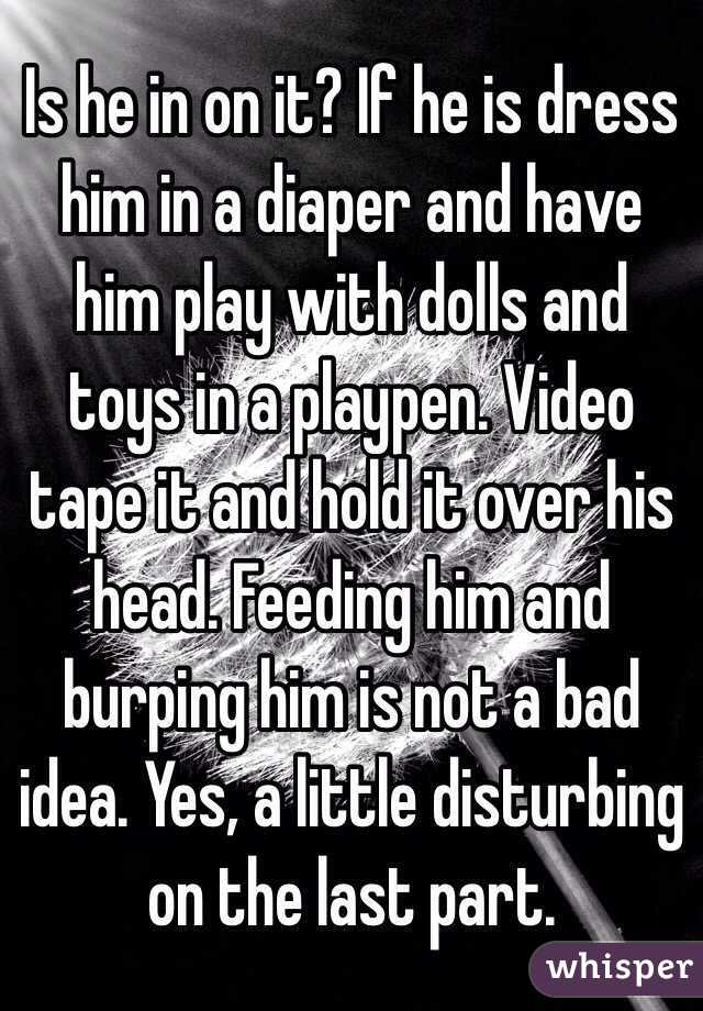 Is he in on it? If he is dress him in a diaper and have him play with dolls and toys in a playpen. Video tape it and hold it over his head. Feeding him and burping him is not a bad idea. Yes, a little disturbing on the last part.