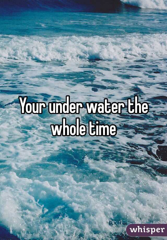 Your under water the whole time 