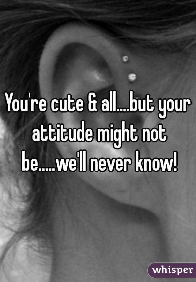 You're cute & all....but your attitude might not be.....we'll never know!