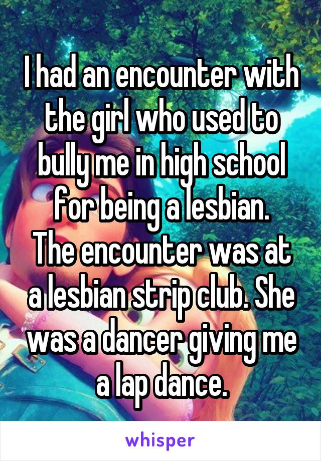 I had an encounter with the girl who used to bully me in high school for being a lesbian.
The encounter was at a lesbian strip club. She was a dancer giving me a lap dance.