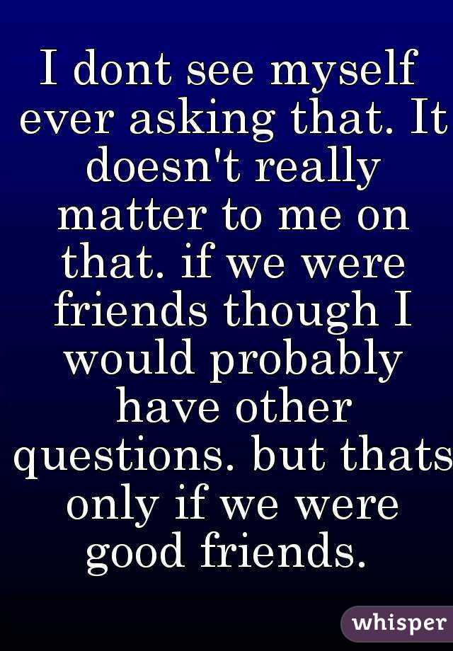 I dont see myself ever asking that. It doesn't really matter to me on that. if we were friends though I would probably have other questions. but thats only if we were good friends. 