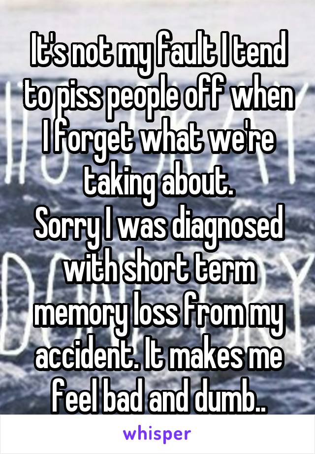 It's not my fault I tend to piss people off when I forget what we're taking about.
Sorry I was diagnosed with short term memory loss from my accident. It makes me feel bad and dumb..