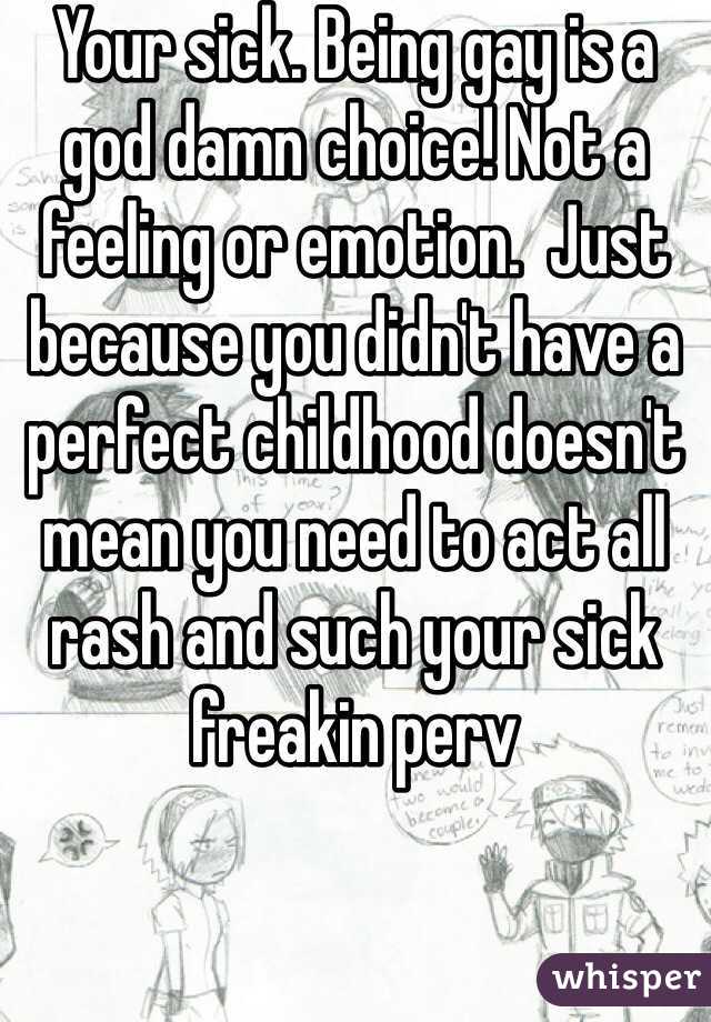 Your sick. Being gay is a god damn choice! Not a feeling or emotion.  Just because you didn't have a perfect childhood doesn't mean you need to act all rash and such your sick freakin perv 