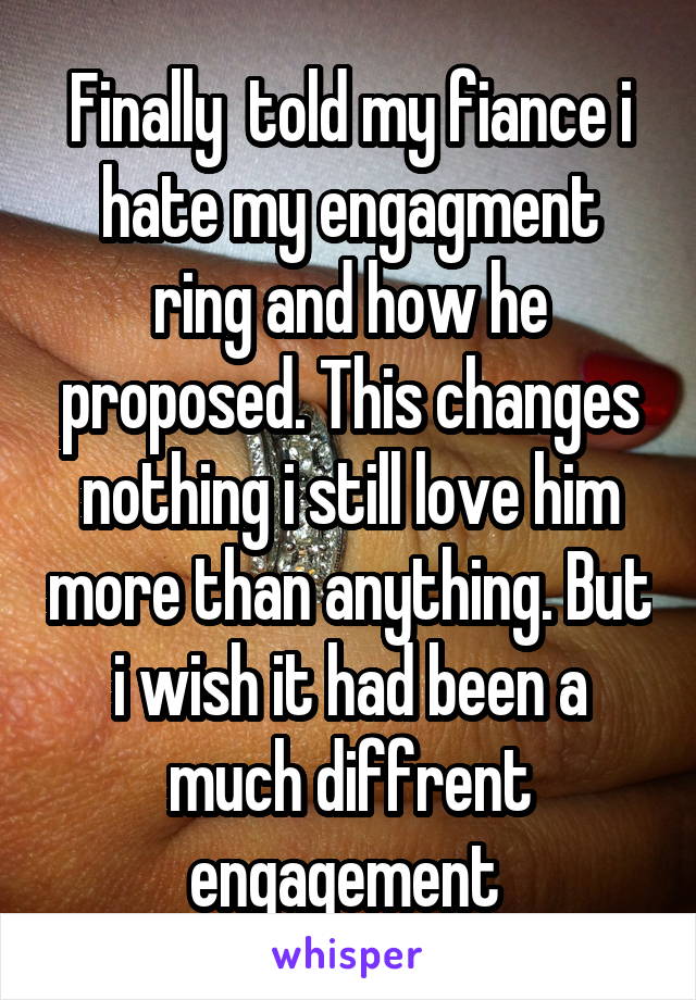 Finally  told my fiance i hate my engagment ring and how he proposed. This changes nothing i still love him more than anything. But i wish it had been a much diffrent engagement 
