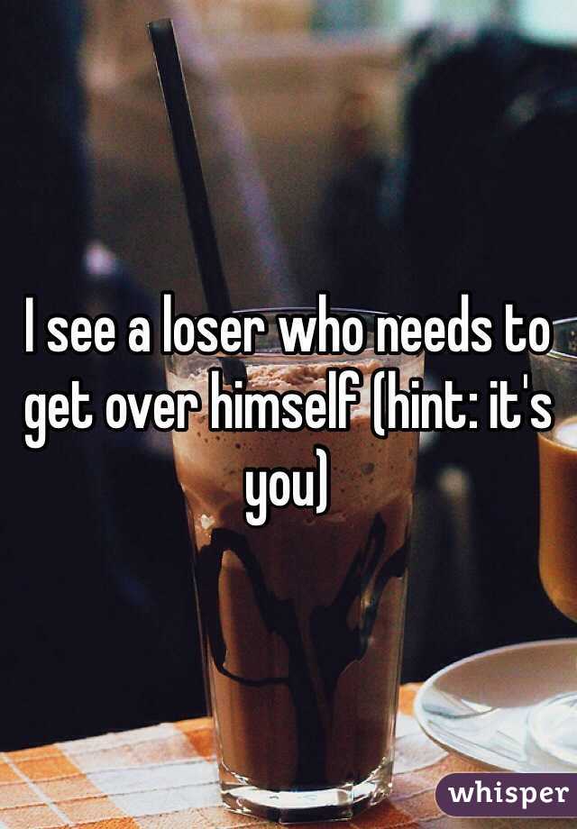 I see a loser who needs to get over himself (hint: it's you)