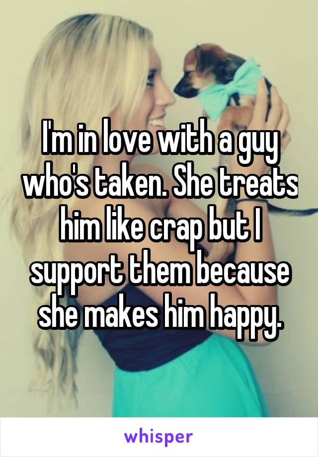 I'm in love with a guy who's taken. She treats him like crap but I support them because she makes him happy.