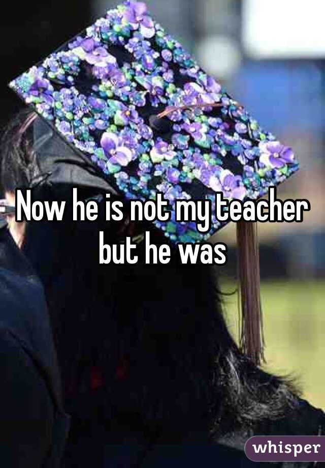 Now he is not my teacher but he was 