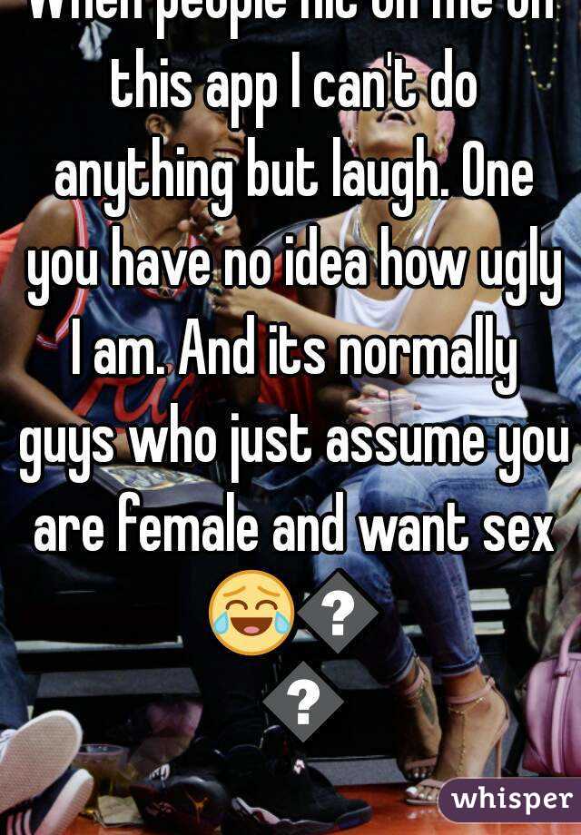 When people hit on me on this app I can't do anything but laugh. One you have no idea how ugly I am. And its normally guys who just assume you are female and want sex 😂😂😂