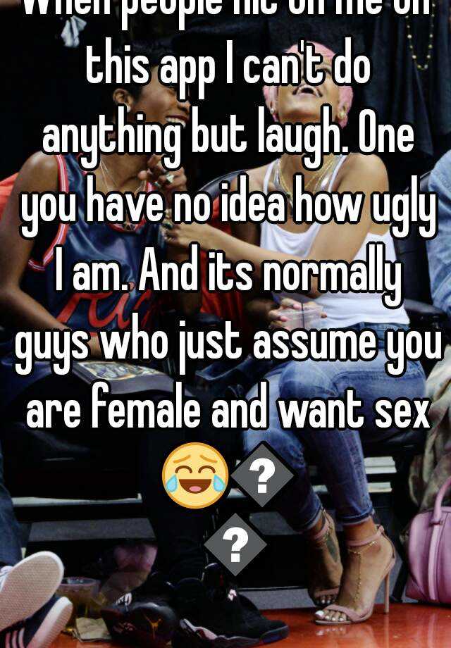 When people hit on me on this app I can't do anything but laugh. One you have no idea how ugly I am. And its normally guys who just assume you are female and want sex 😂😂😂