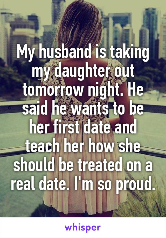 My husband is taking my daughter out tomorrow night. He said he wants to be her first date and teach her how she should be treated on a real date. I'm so proud.