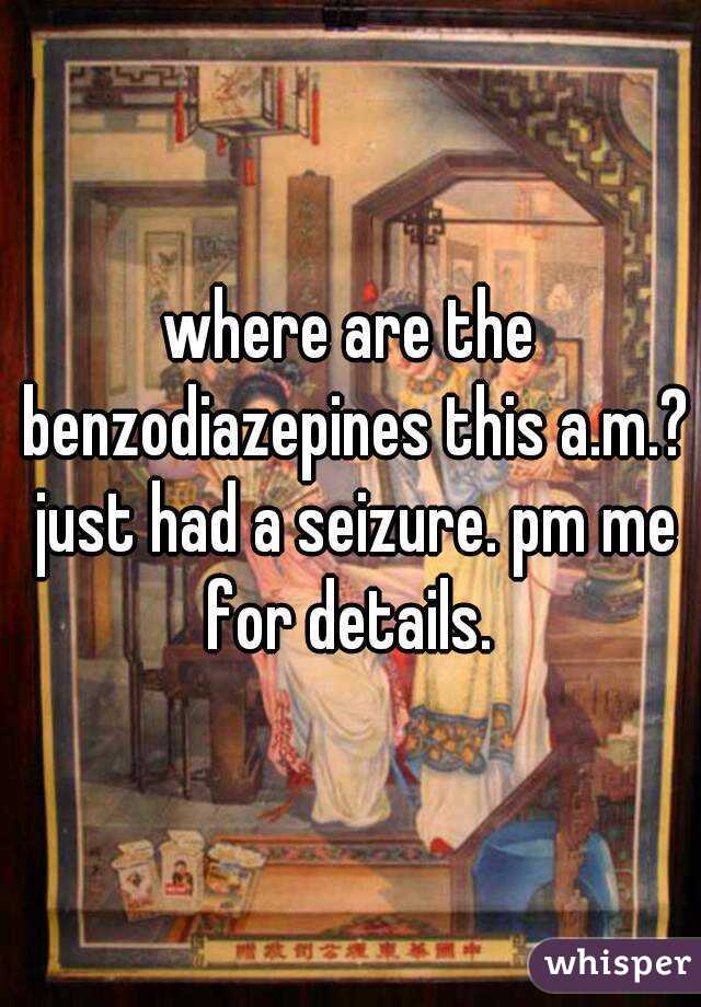 where are the benzodiazepines this a.m.? just had a seizure. pm me for details. 