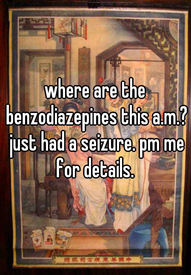 where are the benzodiazepines this a.m.? just had a seizure. pm me for details. 