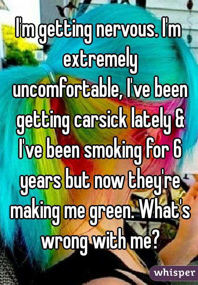 I'm getting nervous. I'm extremely uncomfortable, I've been getting carsick lately & I've been smoking for 6 years but now they're making me green. What's wrong with me?