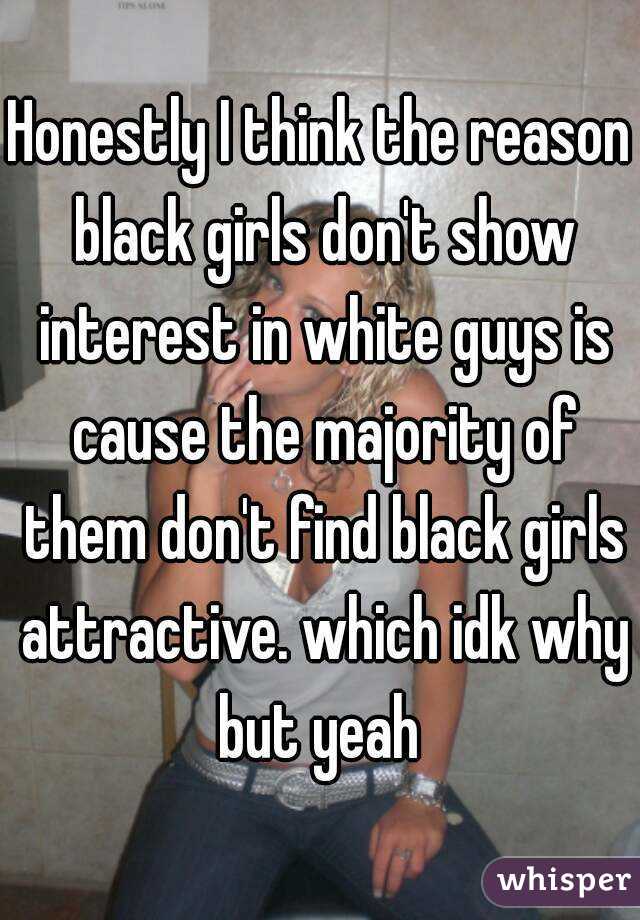 Honestly I think the reason black girls don't show interest in white guys is cause the majority of them don't find black girls attractive. which idk why but yeah 