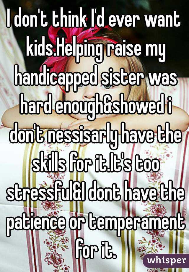 I don't think I'd ever want kids.Helping raise my handicapped sister was hard enough&showed i don't nessisarly have the skills for it.It's too stressful&I dont have the patience or temperament for it.