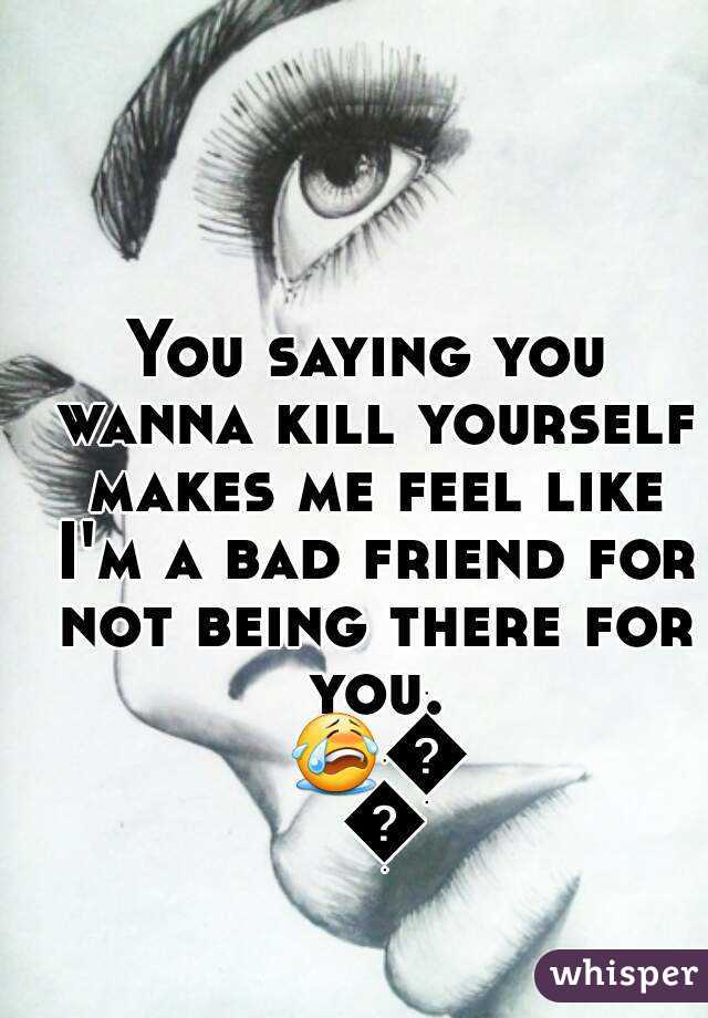 You saying you wanna kill yourself makes me feel like I'm a bad friend for not being there for you. 