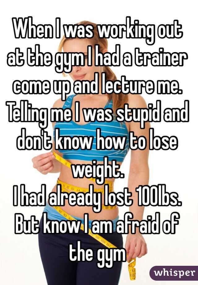 When I was working out at the gym I had a trainer come up and lecture me. Telling me I was stupid and don't know how to lose weight. 
I had already lost 100lbs. 
But know I am afraid of the gym 