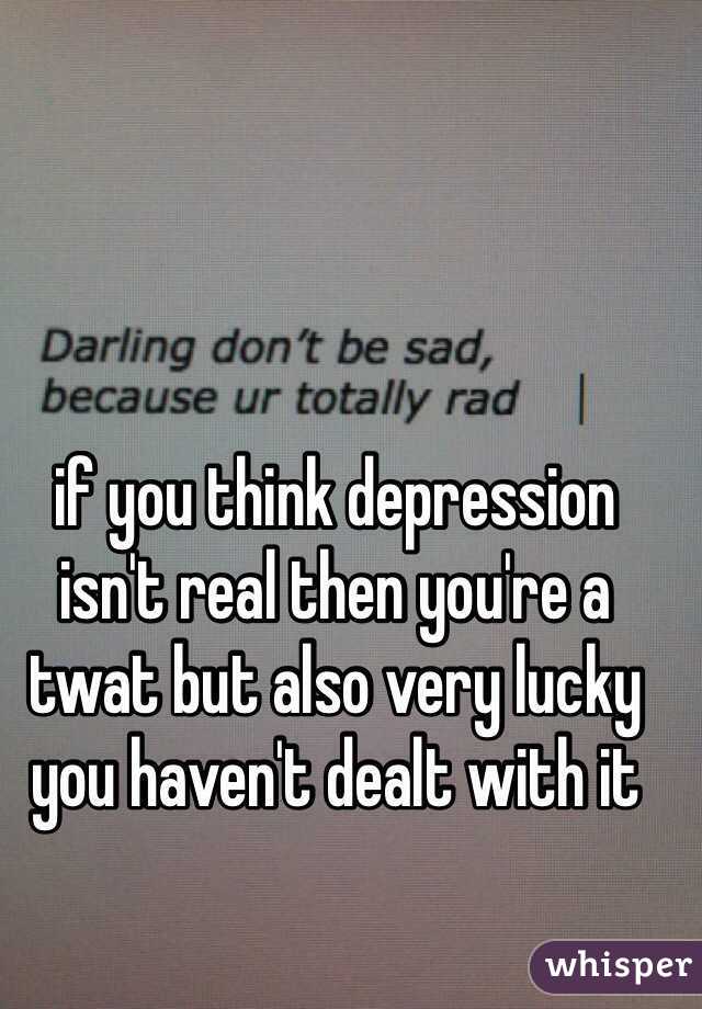 if you think depression isn't real then you're a twat but also very lucky you haven't dealt with it