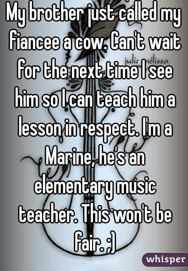 My brother just called my fiancee a cow. Can't wait for the next time I see him so I can teach him a lesson in respect. I'm a Marine, he's an elementary music teacher. This won't be fair. ;)