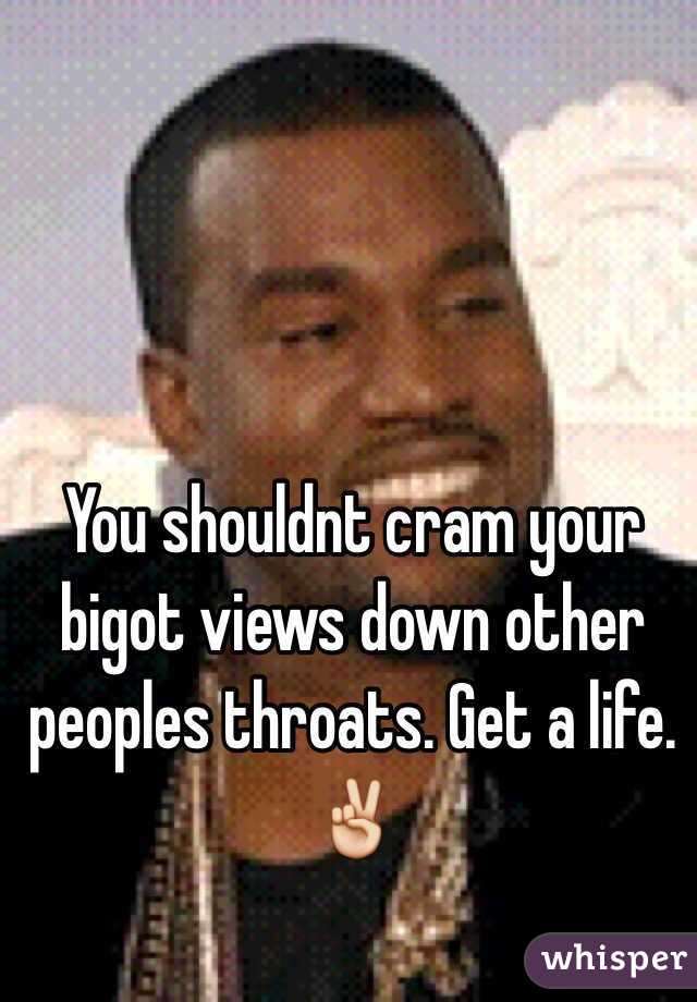 You shouldnt cram your bigot views down other peoples throats. Get a life. ✌️