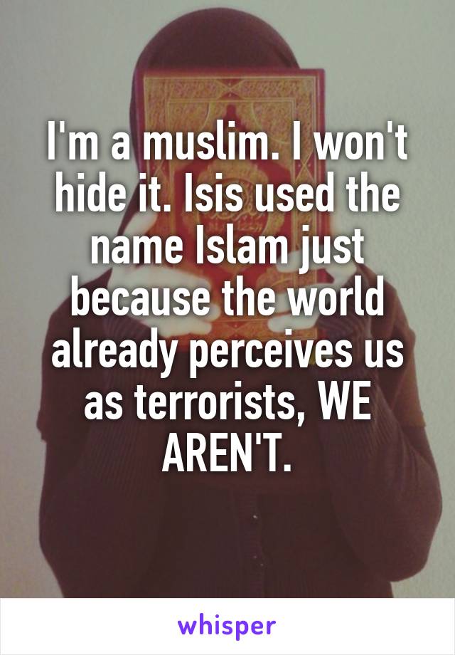 I'm a muslim. I won't hide it. Isis used the name Islam just because the world already perceives us as terrorists, WE AREN'T.

