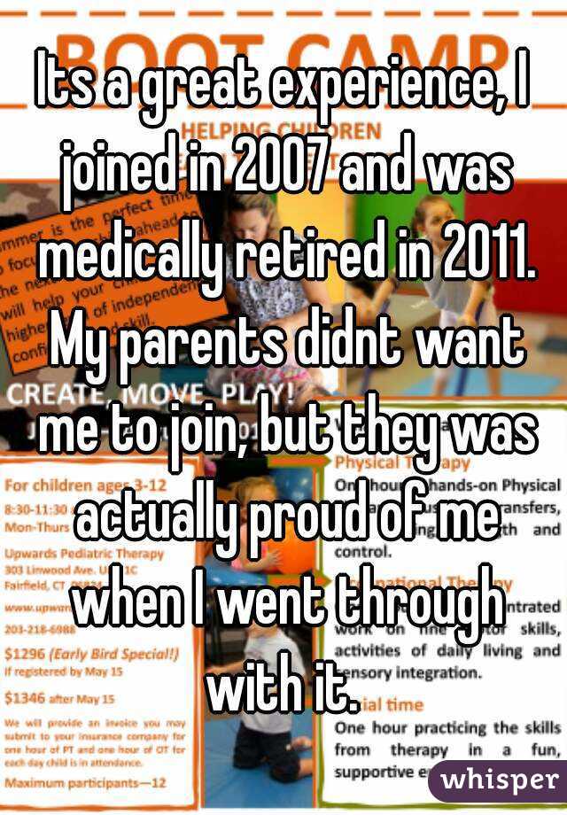 Its a great experience, I joined in 2007 and was medically retired in 2011. My parents didnt want me to join, but they was actually proud of me when I went through with it. 