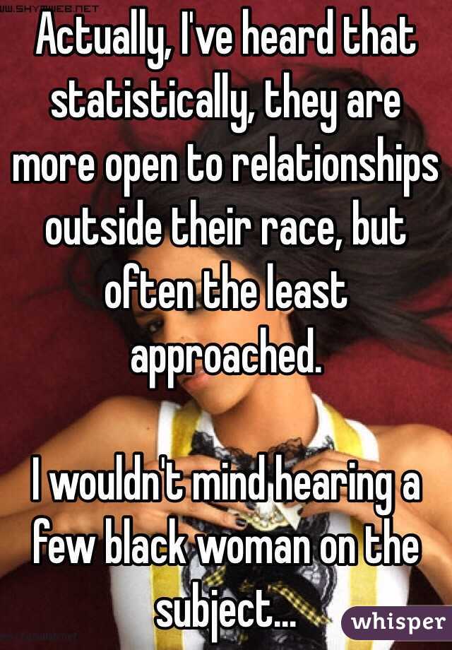 Actually, I've heard that statistically, they are more open to relationships outside their race, but often the least approached.

I wouldn't mind hearing a few black woman on the subject...