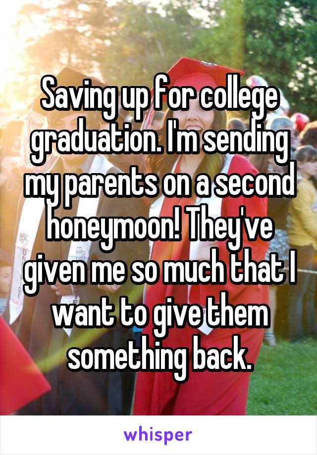 Saving up for college graduation. I'm sending my parents on a second honeymoon! They've given me so much that I want to give them something back.