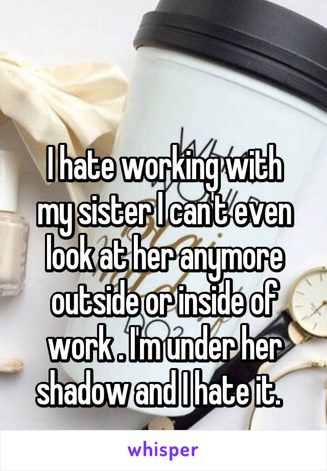 

I hate working with my sister I can't even look at her anymore outside or inside of work . I'm under her shadow and I hate it.  