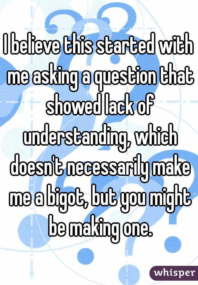 I believe this started with me asking a question that showed lack of understanding, which doesn't necessarily make me a bigot, but you might be making one.