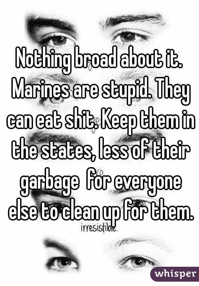 Nothing broad about it. Marines are stupid. They can eat shit. Keep them in the states, less of their garbage  for everyone else to clean up for them.
