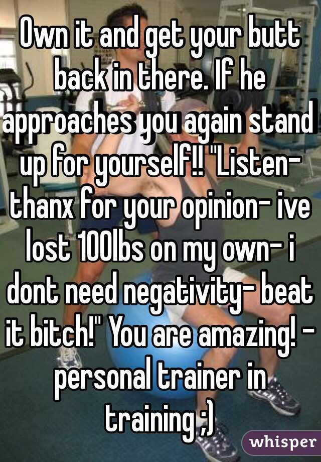 Own it and get your butt back in there. If he approaches you again stand up for yourself!! "Listen-thanx for your opinion- ive lost 100lbs on my own- i dont need negativity- beat it bitch!" You are amazing! -personal trainer in training ;)