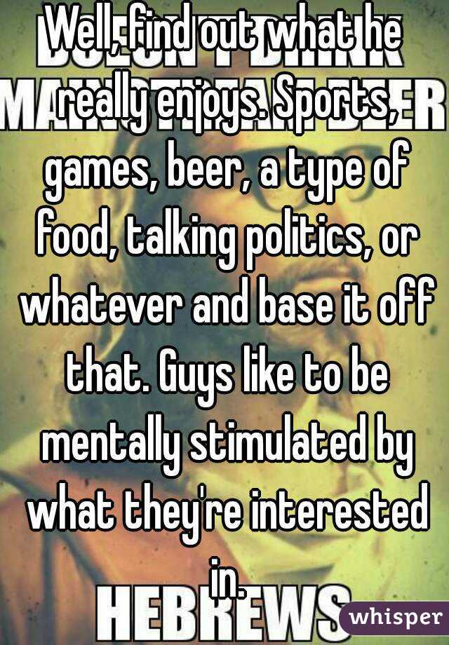 Well, find out what he really enjoys. Sports, games, beer, a type of food, talking politics, or whatever and base it off that. Guys like to be mentally stimulated by what they're interested in.