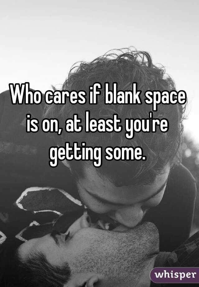 Who cares if blank space is on, at least you're getting some.