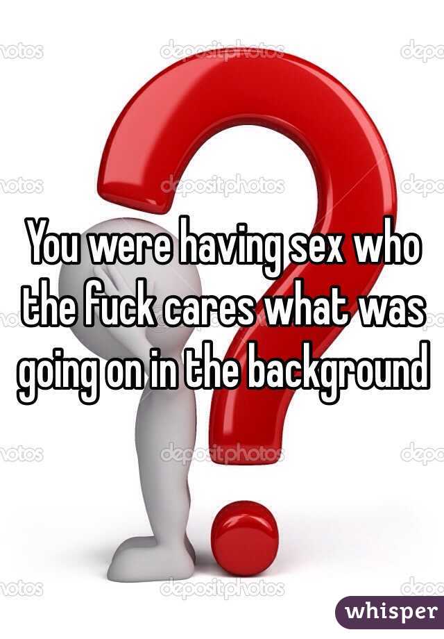 You were having sex who the fuck cares what was going on in the background 