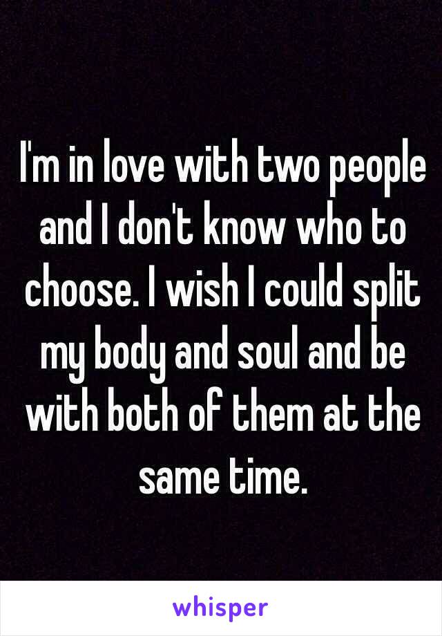 I'm in love with two people and I don't know who to choose. I wish I could split my body and soul and be with both of them at the same time. 