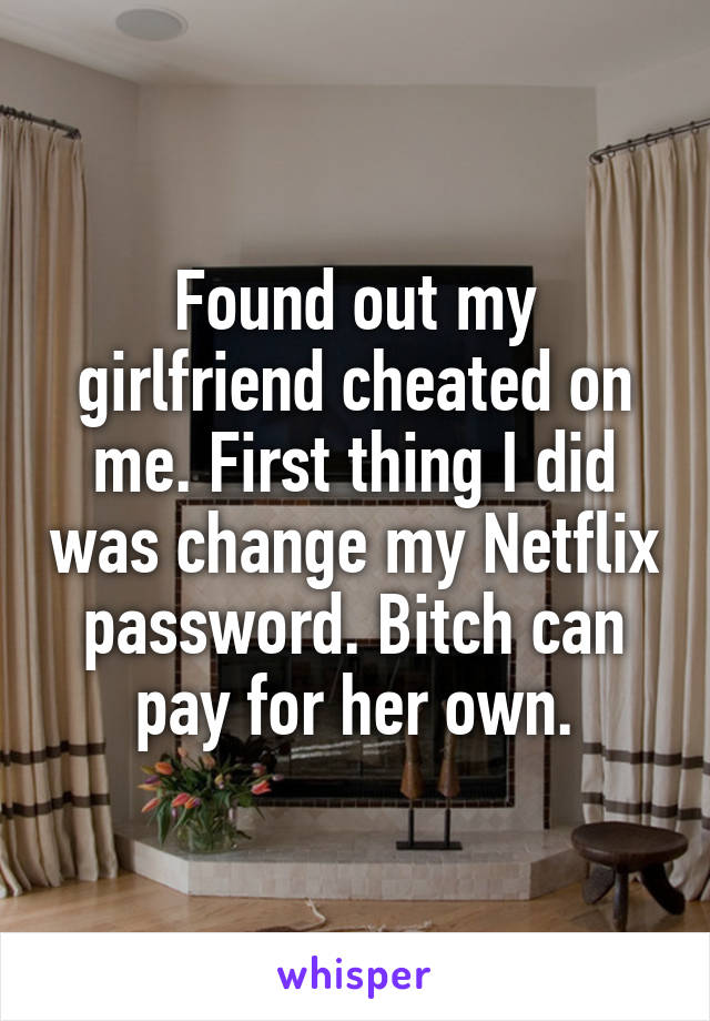 Found out my girlfriend cheated on me. First thing I did was change my Netflix password. Bitch can pay for her own.