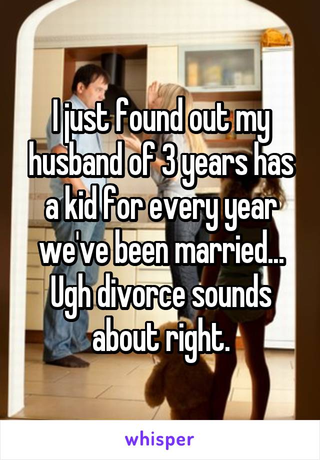I just found out my husband of 3 years has a kid for every year we've been married... Ugh divorce sounds about right.