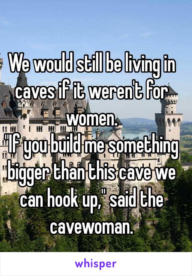 We would still be living in caves if it weren't for women.
"If you build me something bigger than this cave we can hook up," said the cavewoman.