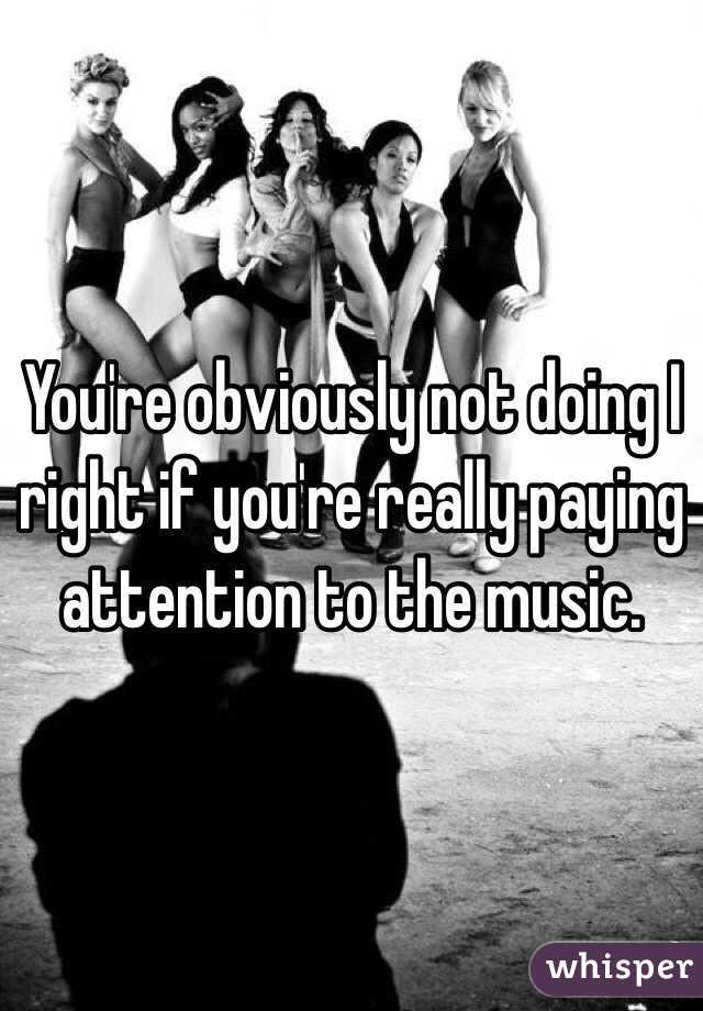 You're obviously not doing I right if you're really paying attention to the music. 