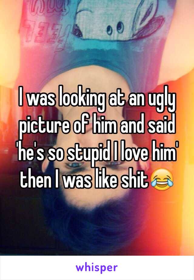 I was looking at an ugly picture of him and said 'he's so stupid I love him' then I was like shit😂