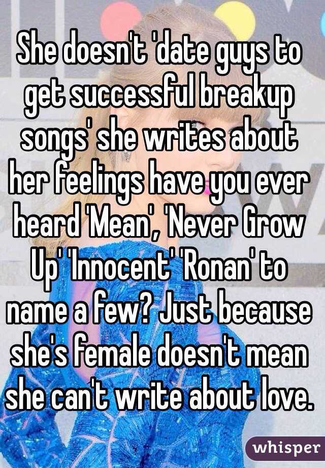 She doesn't 'date guys to get successful breakup songs' she writes about her feelings have you ever heard 'Mean', 'Never Grow Up' 'Innocent' 'Ronan' to name a few? Just because she's female doesn't mean she can't write about love. 