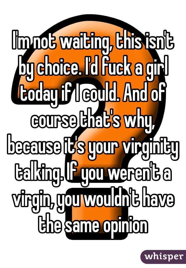 I'm not waiting, this isn't by choice. I'd fuck a girl today if I could. And of course that's why, because it's your virginity talking. If you weren't a virgin, you wouldn't have the same opinion 